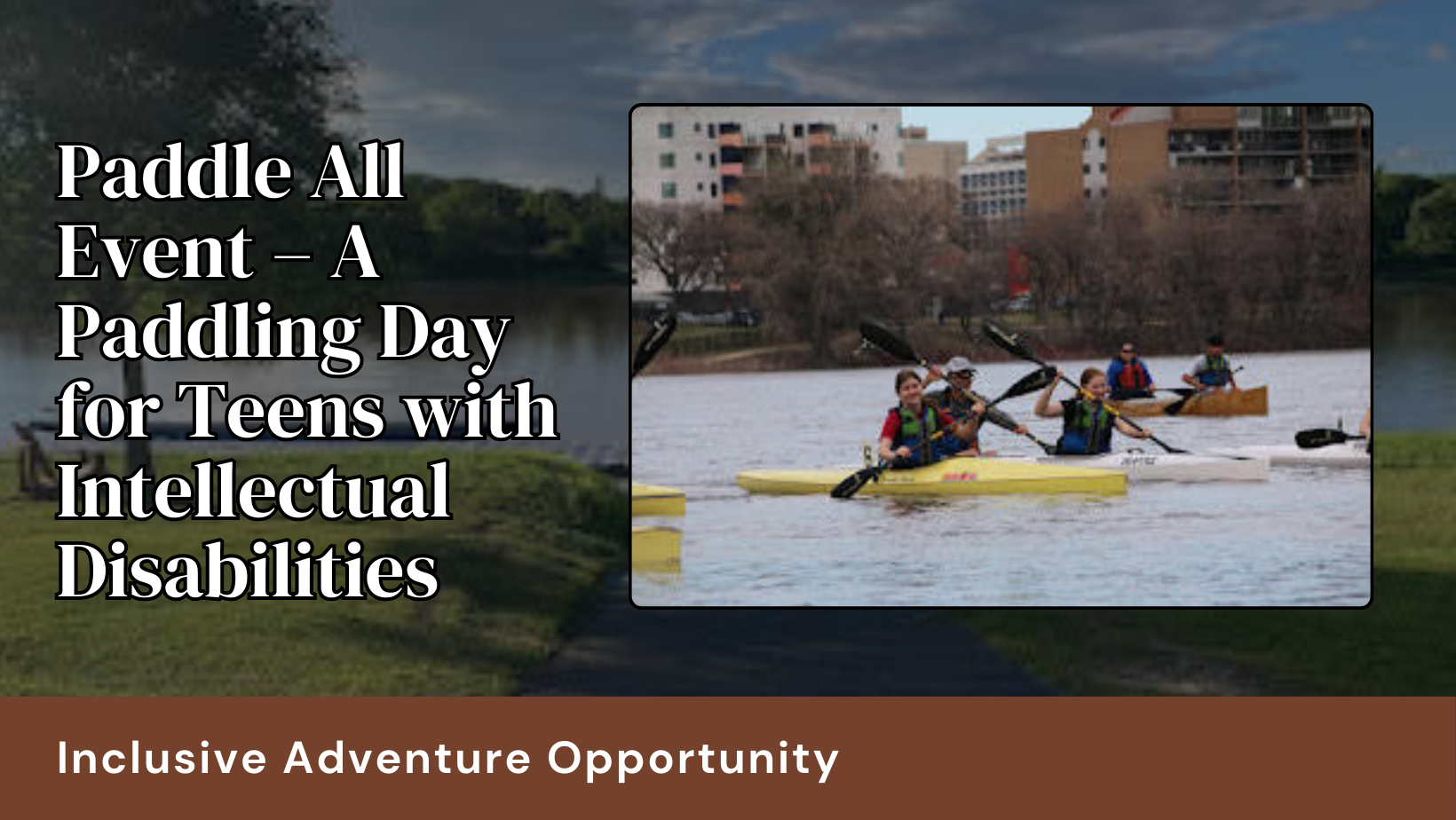 A paddling day for teens with intellectual disabilites. The background is the river and dock with a foreground photos of kids laughing and smiling as they paddle canoes together.